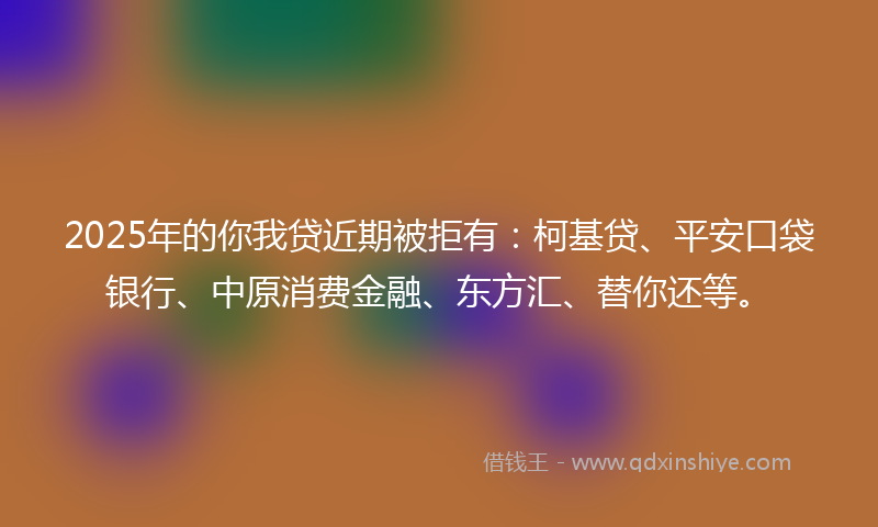 2025年的你我贷近期被拒有：柯基贷、平安口袋银行、中原消费金融、东方汇、替你还等。