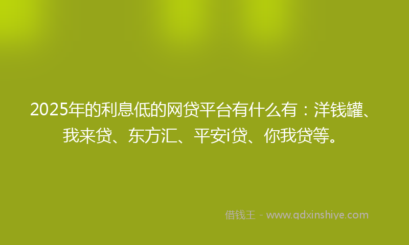 2025年的利息低的网贷平台有什么有：洋钱罐、我来贷、东方汇、平安i贷、你我贷等。