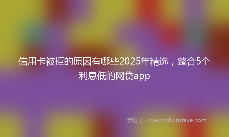 信用卡被拒的原因有哪些2025年精选，整合5个利息低的网贷app