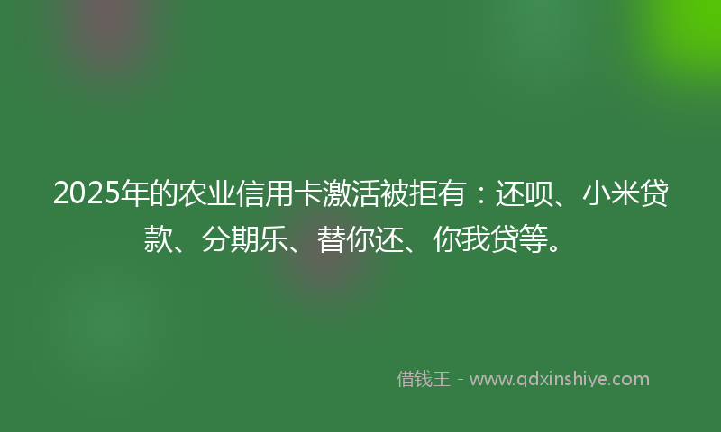 2025年的农业信用卡激活被拒有：还呗、小米贷款、分期乐、替你还、你我贷等。