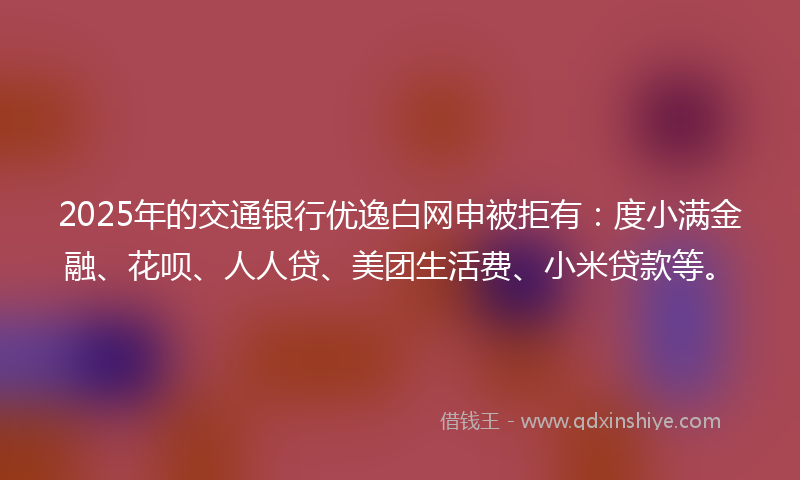 2025年的交通银行优逸白网申被拒有：度小满金融、花呗、人人贷、美团生活费、小米贷款等。