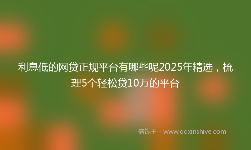 利息低的网贷正规平台有哪些呢2025年精选，梳理5个轻松贷10万的平台