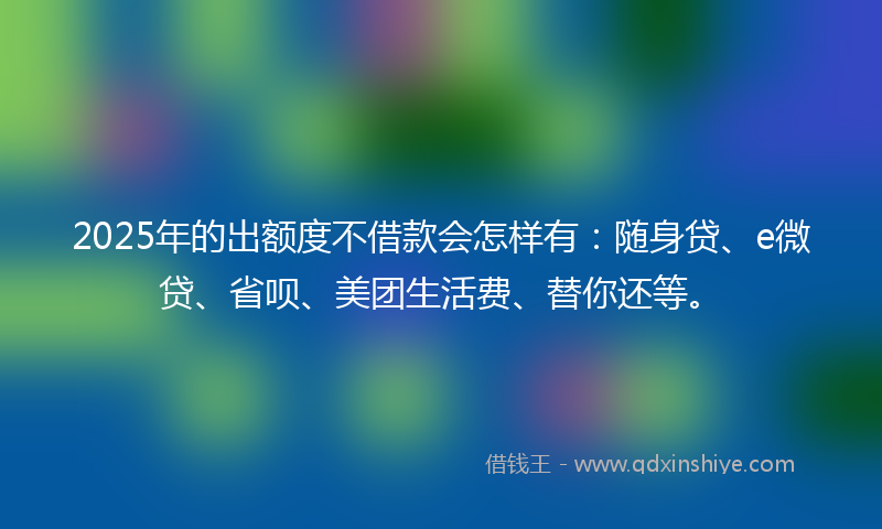 2025年的出额度不借款会怎样有：随身贷、e微贷、省呗、美团生活费、替你还等。