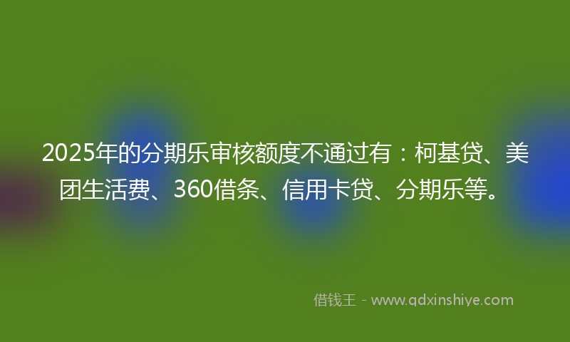 2025年的分期乐审核额度不通过有：柯基贷、美团生活费、360借条、信用卡贷、分期乐等。