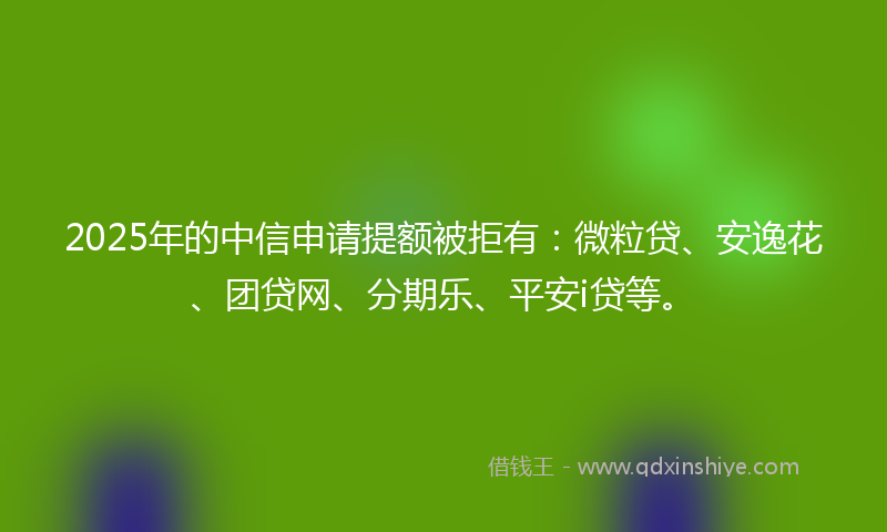 2025年的中信申请提额被拒有：微粒贷、安逸花、团贷网、分期乐、平安i贷等。