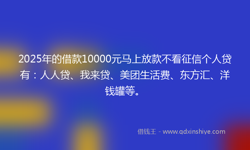 2025年的借款10000元马上放款不看征信个人贷有：人人贷、我来贷、美团生活费、东方汇、洋钱罐等。