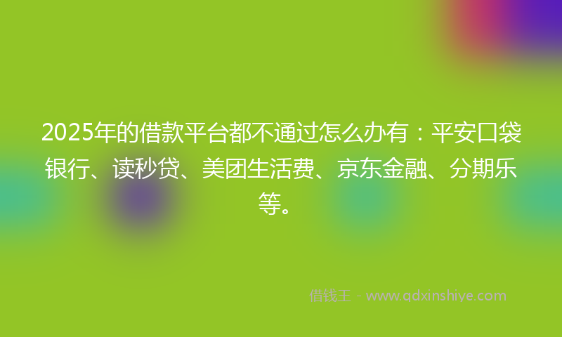 2025年的借款平台都不通过怎么办有：平安口袋银行、读秒贷、美团生活费、京东金融、分期乐等。