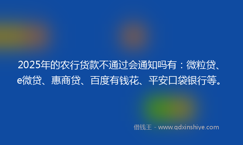 2025年的农行货款不通过会通知吗有：微粒贷、e微贷、惠商贷、百度有钱花、平安口袋银行等。