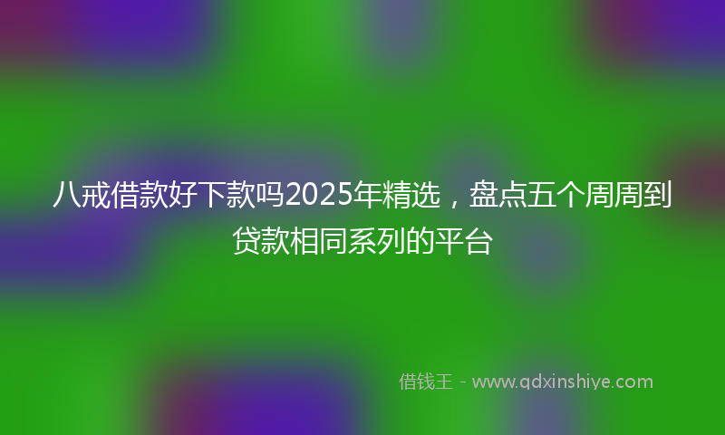 八戒借款好下款吗2025年精选，盘点五个周周到贷款相同系列的平台