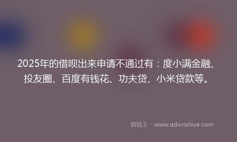 2025年的借呗出来申请不通过有：度小满金融、投友圈、百度有钱花、功夫贷、小米贷款等。