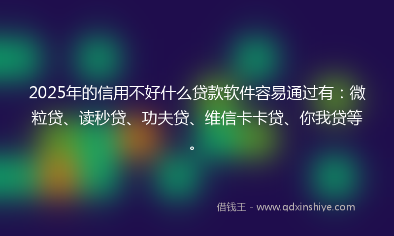 2025年的信用不好什么贷款软件容易通过有：微粒贷、读秒贷、功夫贷、维信卡卡贷、你我贷等。