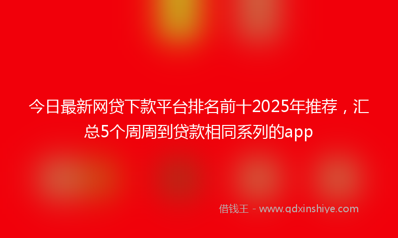 今日最新网贷下款平台排名前十2025年推荐，汇总5个周周到贷款相同系列的app