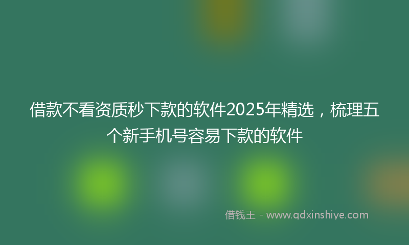 借款不看资质秒下款的软件2025年精选，梳理五个新手机号容易下款的软件
