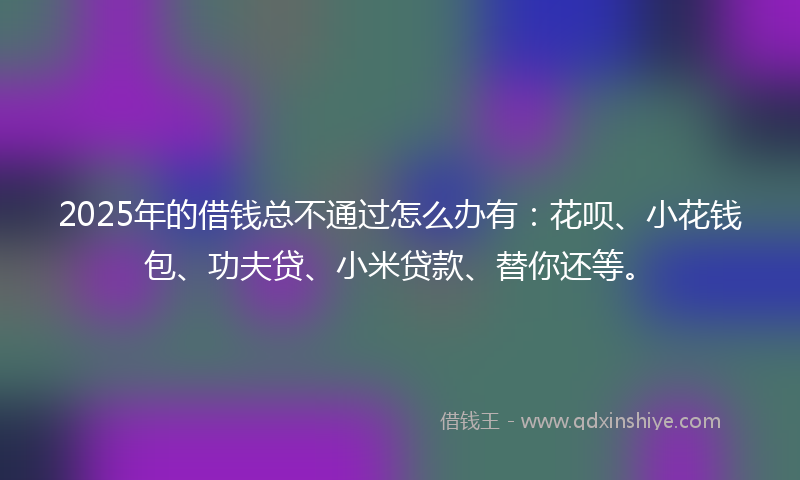2025年的借钱总不通过怎么办有：花呗、小花钱包、功夫贷、小米贷款、替你还等。