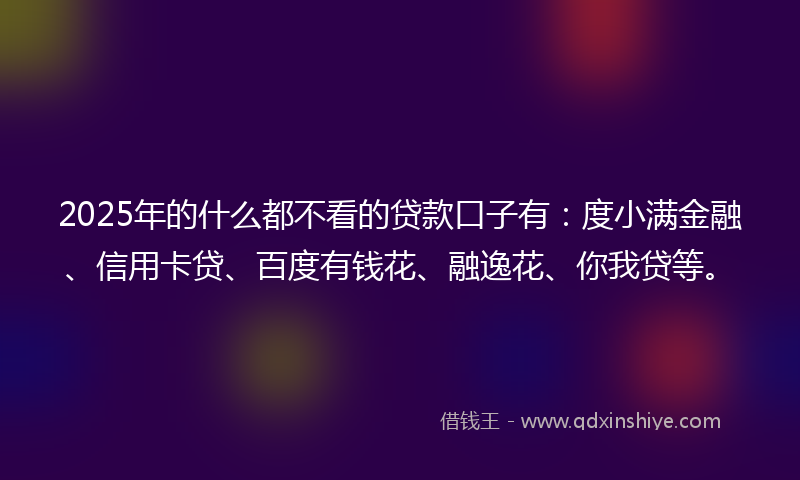 2025年的什么都不看的贷款口子有：度小满金融、信用卡贷、百度有钱花、融逸花、你我贷等。