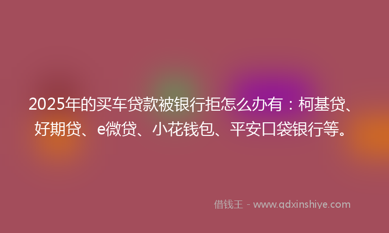 2025年的买车贷款被银行拒怎么办有：柯基贷、好期贷、e微贷、小花钱包、平安口袋银行等。