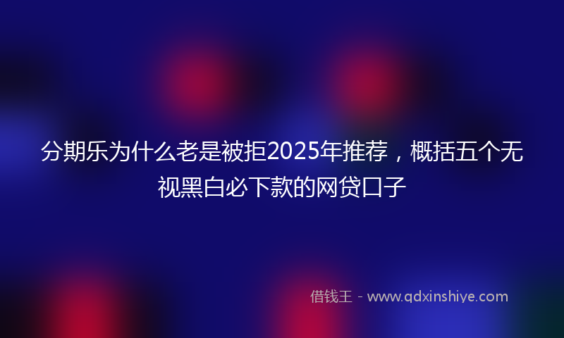分期乐为什么老是被拒2025年推荐，概括五个无视黑白必下款的网贷口子