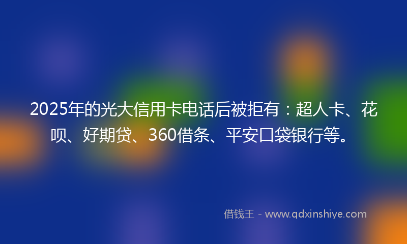 2025年的光大信用卡电话后被拒有：超人卡、花呗、好期贷、360借条、平安口袋银行等。