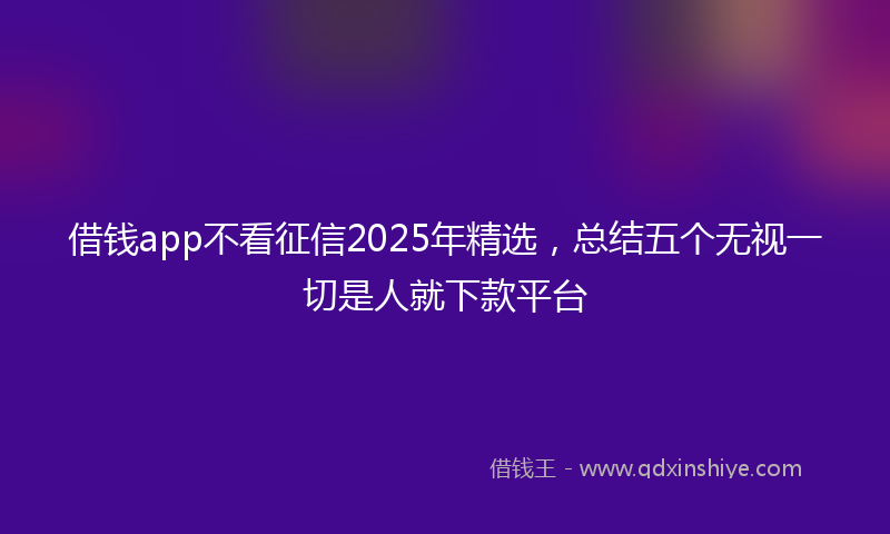 借钱app不看征信2025年精选，总结五个无视一切是人就下款平台