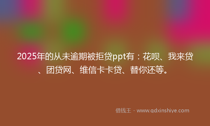 2025年的从未逾期被拒贷ppt有：花呗、我来贷、团贷网、维信卡卡贷、替你还等。
