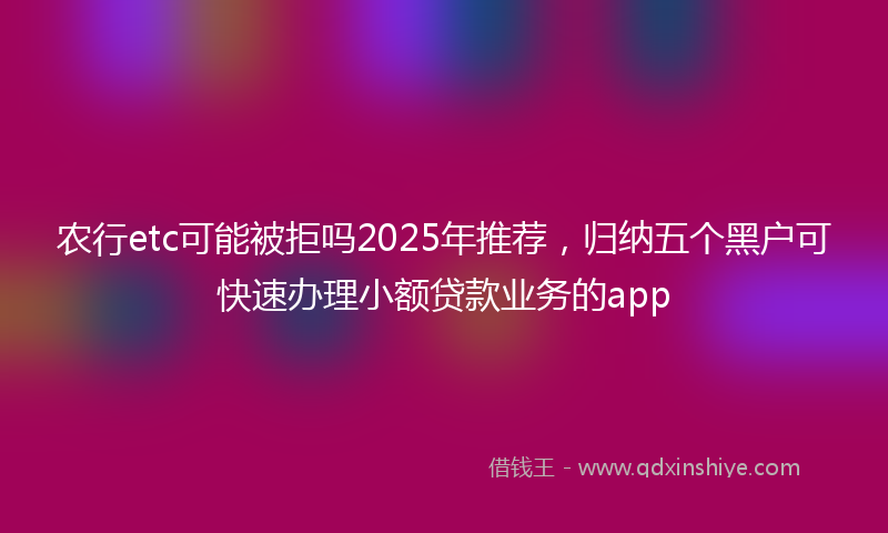 农行etc可能被拒吗2025年推荐，归纳五个黑户可快速办理小额贷款业务的app