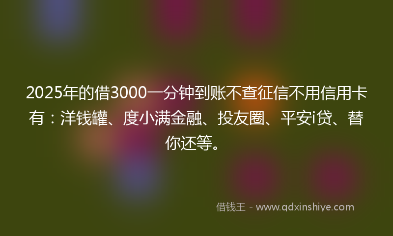 2025年的借3000一分钟到账不查征信不用信用卡有：洋钱罐、度小满金融、投友圈、平安i贷、替你还等。