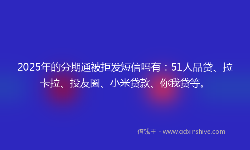 2025年的分期通被拒发短信吗有：51人品贷、拉卡拉、投友圈、小米贷款、你我贷等。