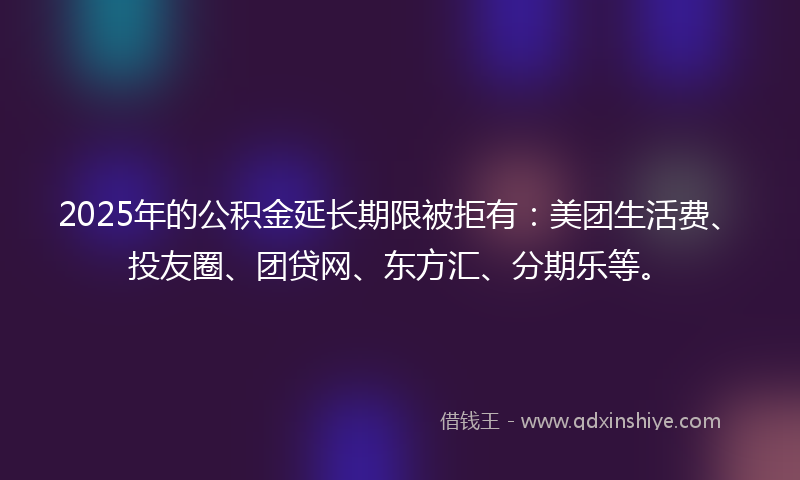 2025年的公积金延长期限被拒有：美团生活费、投友圈、团贷网、东方汇、分期乐等。