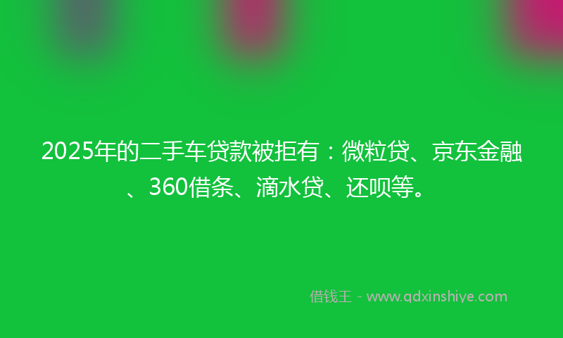 2025年的二手车贷款被拒有：微粒贷、京东金融、360借条、滴水贷、还呗等。
