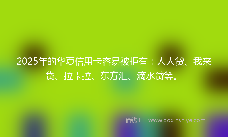 2025年的华夏信用卡容易被拒有：人人贷、我来贷、拉卡拉、东方汇、滴水贷等。