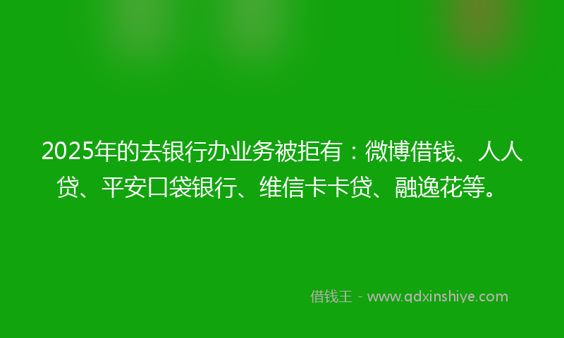 2025年的去银行办业务被拒有：微博借钱、人人贷、平安口袋银行、维信卡卡贷、融逸花等。