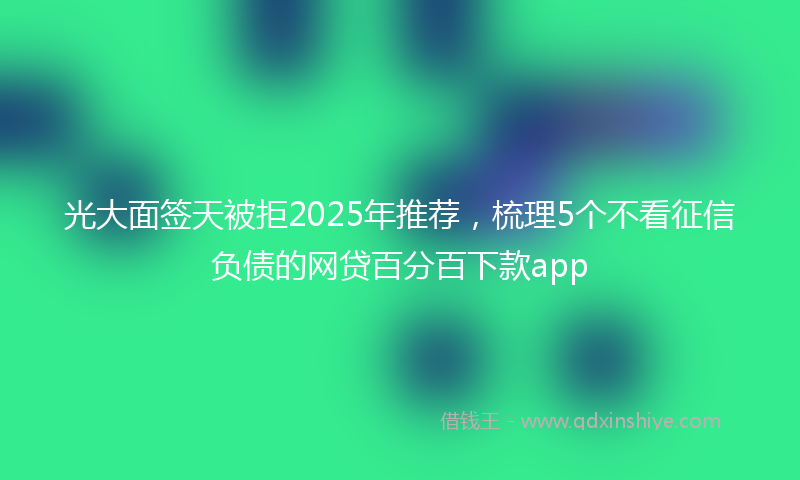 光大面签天被拒2025年推荐，梳理5个不看征信负债的网贷百分百下款app
