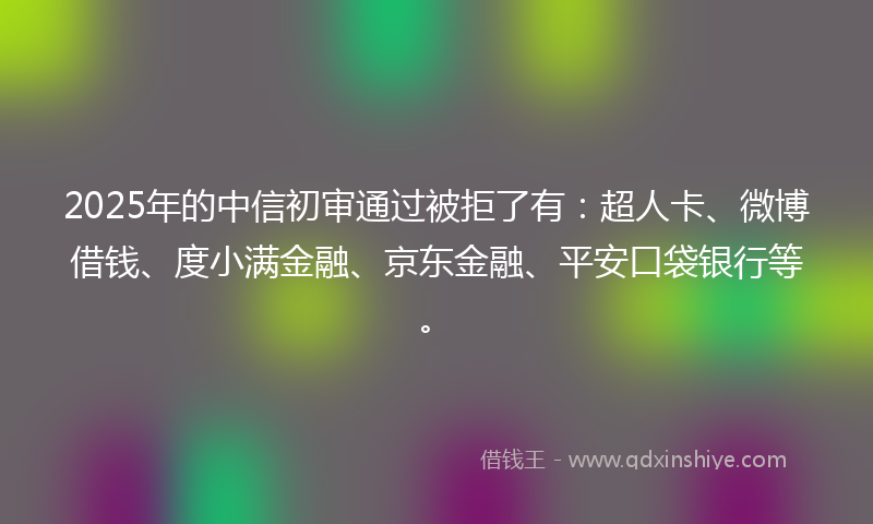 2025年的中信初审通过被拒了有：超人卡、微博借钱、度小满金融、京东金融、平安口袋银行等。