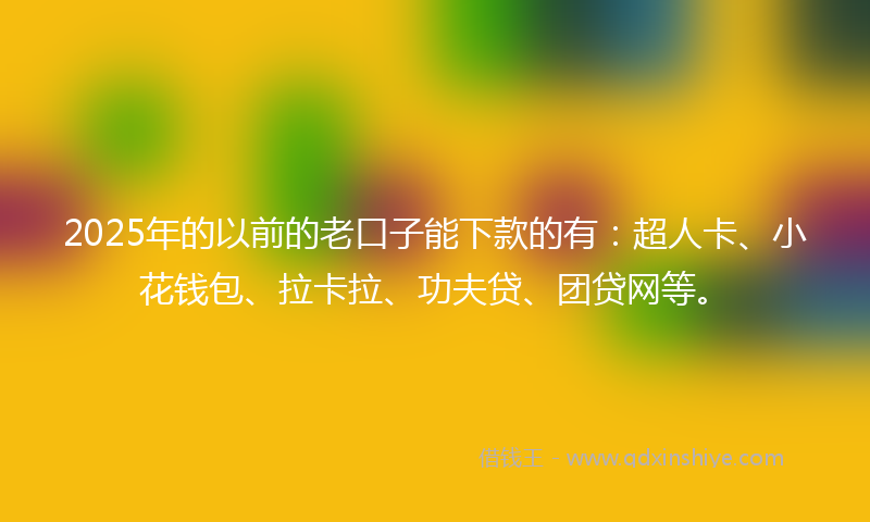 2025年的以前的老口子能下款的有：超人卡、小花钱包、拉卡拉、功夫贷、团贷网等。