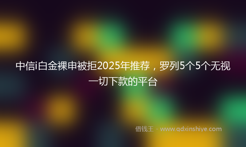 中信i白金裸申被拒2025年推荐，罗列5个5个无视一切下款的平台