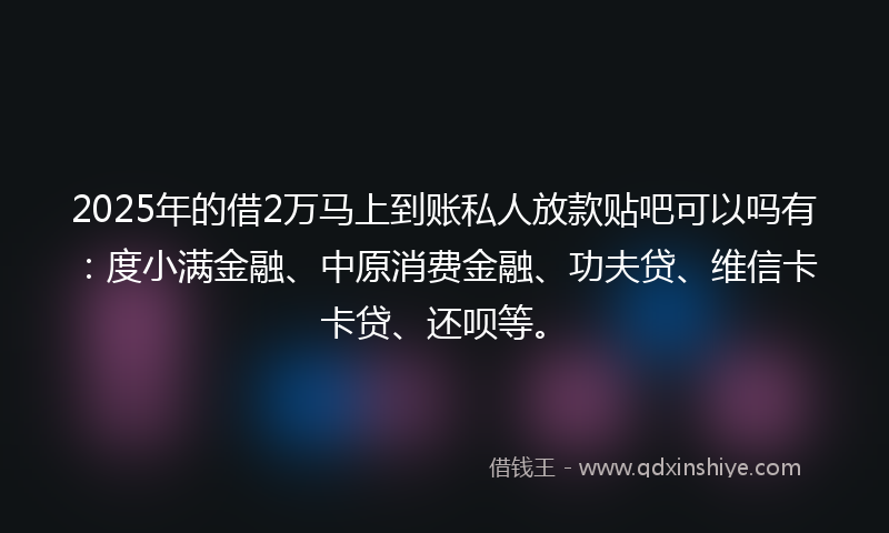 2025年的借2万马上到账私人放款贴吧可以吗有：度小满金融、中原消费金融、功夫贷、维信卡卡贷、还呗等。