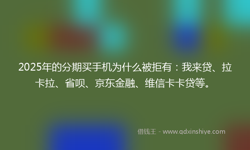 2025年的分期买手机为什么被拒有：我来贷、拉卡拉、省呗、京东金融、维信卡卡贷等。
