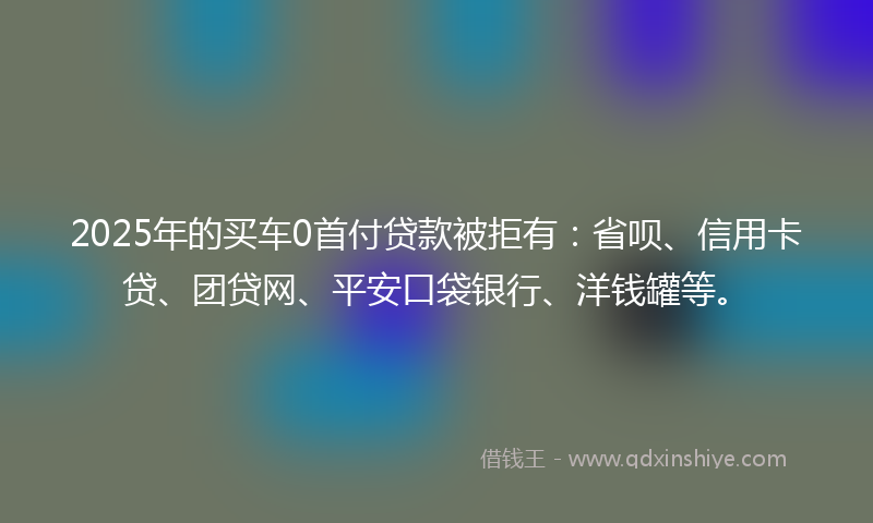 2025年的买车0首付贷款被拒有：省呗、信用卡贷、团贷网、平安口袋银行、洋钱罐等。