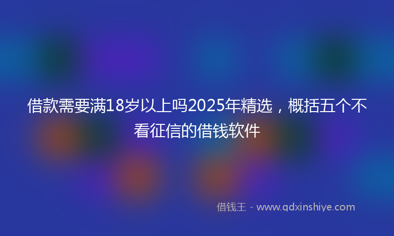 借款需要满18岁以上吗2025年精选，概括五个不看征信的借钱软件