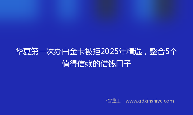 华夏第一次办白金卡被拒2025年精选，整合5个值得信赖的借钱口子