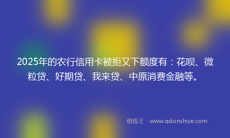 2025年的农行信用卡被拒又下额度有：花呗、微粒贷、好期贷、我来贷、中原消费金融等。