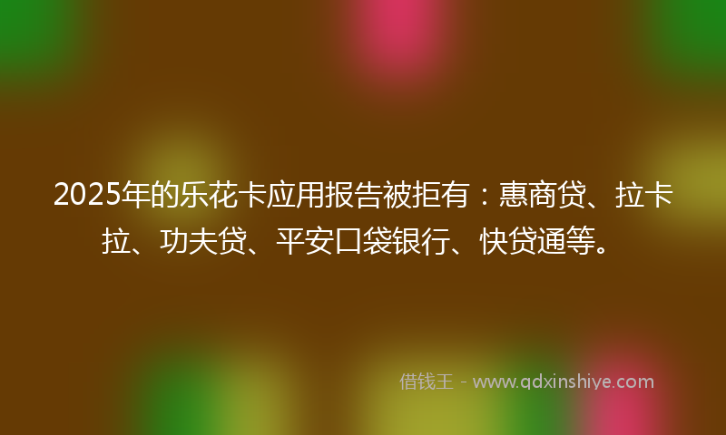 2025年的乐花卡应用报告被拒有：惠商贷、拉卡拉、功夫贷、平安口袋银行、快贷通等。