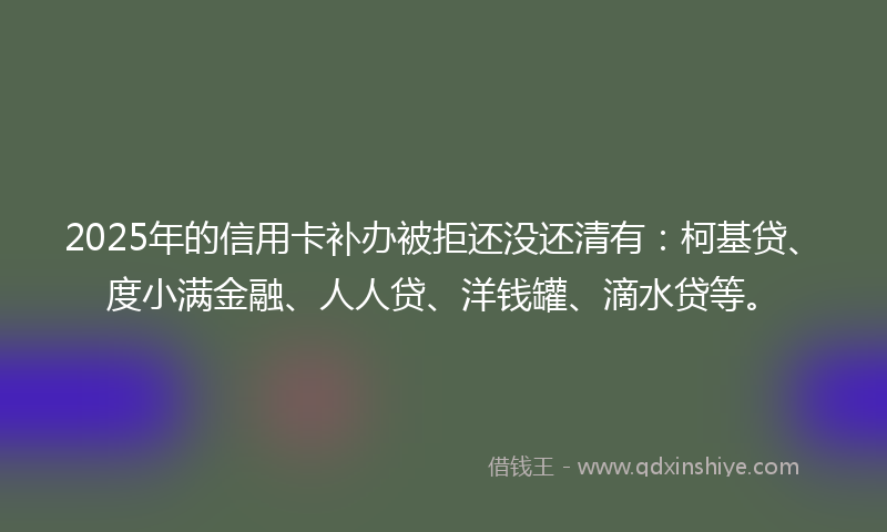 2025年的信用卡补办被拒还没还清有：柯基贷、度小满金融、人人贷、洋钱罐、滴水贷等。