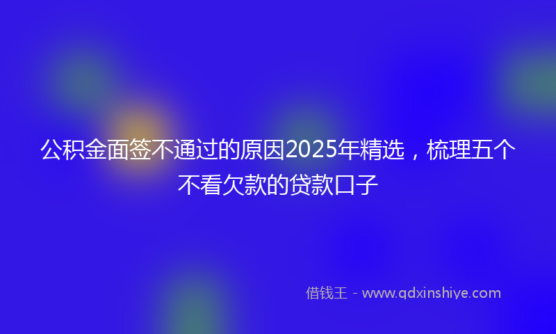 公积金面签不通过的原因2025年精选，梳理五个不看欠款的贷款口子
