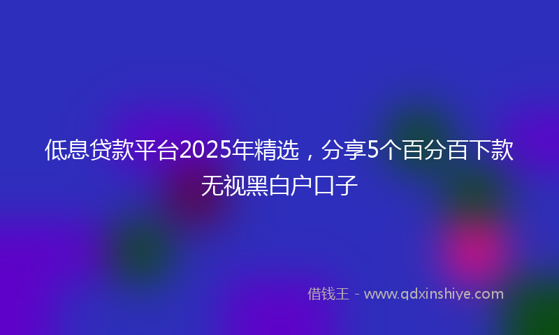 低息贷款平台2025年精选，分享5个百分百下款无视黑白户口子