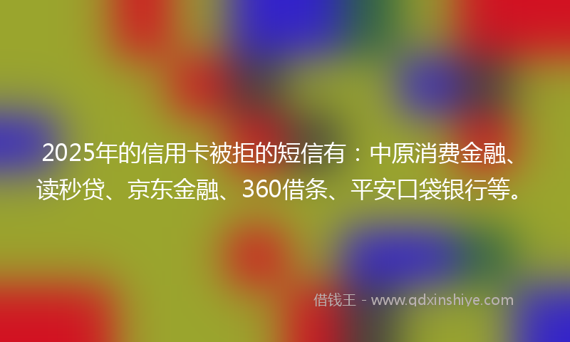 2025年的信用卡被拒的短信有：中原消费金融、读秒贷、京东金融、360借条、平安口袋银行等。