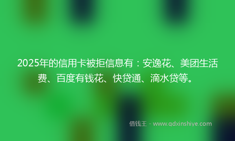 2025年的信用卡被拒信息有：安逸花、美团生活费、百度有钱花、快贷通、滴水贷等。