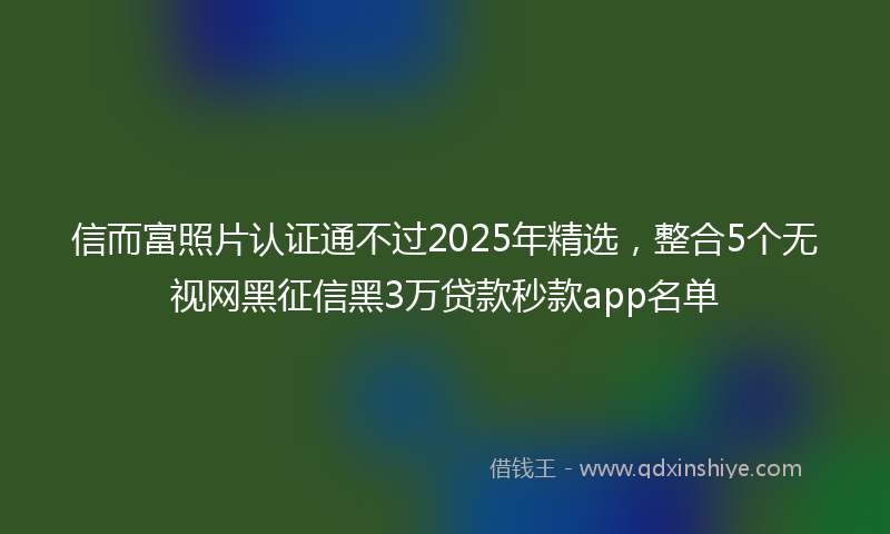 信而富照片认证通不过2025年精选，整合5个无视网黑征信黑3万贷款秒款app名单