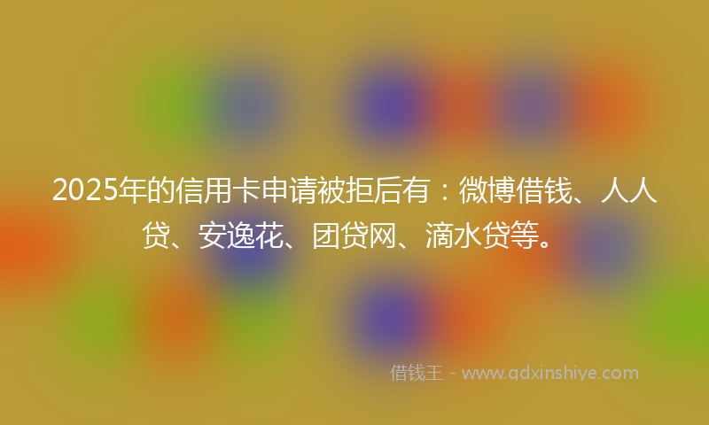 2025年的信用卡申请被拒后有：微博借钱、人人贷、安逸花、团贷网、滴水贷等。