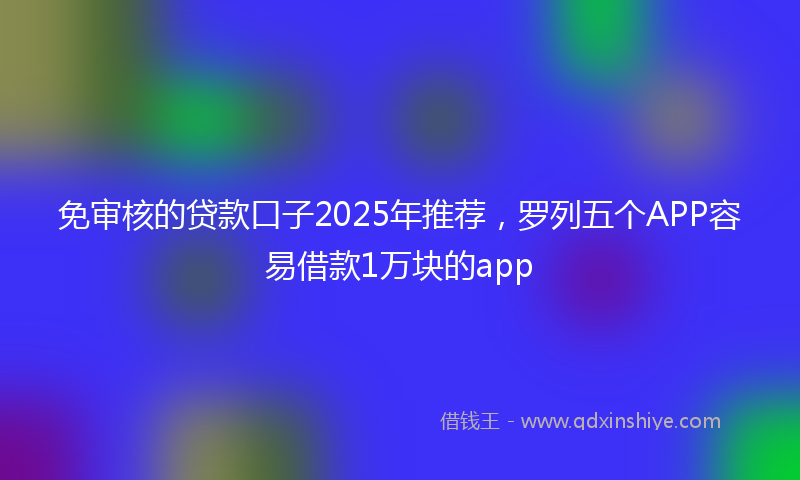 免审核的贷款口子2025年推荐，罗列五个APP容易借款1万块的app